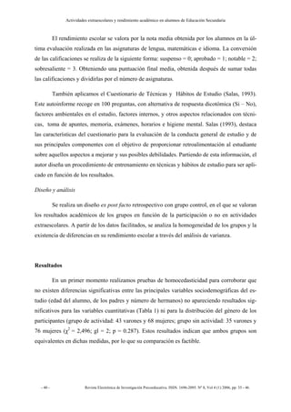 Actividades extraescolares y rendimiento académico en alumnos de Educación Secundaria



           El rendimiento escolar se valora por la nota media obtenida por los alumnos en la úl-
tima evaluación realizada en las asignaturas de lengua, matemáticas e idioma. La conversión
de las calificaciones se realiza de la siguiente forma: suspenso = 0; aprobado = 1; notable = 2;
sobresaliente = 3. Obteniendo una puntuación final media, obtenida después de sumar todas
las calificaciones y dividirlas por el número de asignaturas.

           También aplicamos el Cuestionario de Técnicas y Hábitos de Estudio (Salas, 1993).
Este autoinforme recoge en 100 preguntas, con alternativa de respuesta dicotómica (Si – No),
factores ambientales en el estudio, factores internos, y otros aspectos relacionados con técni-
cas, toma de apuntes, memoria, exámenes, horarios e higiene mental. Salas (1993), destaca
las características del cuestionario para la evaluación de la conducta general de estudio y de
sus principales componentes con el objetivo de proporcionar retroalimentación al estudiante
sobre aquellos aspectos a mejorar y sus posibles debilidades. Partiendo de esta información, el
autor diseña un procedimiento de entrenamiento en técnicas y hábitos de estudio para ser apli-
cado en función de los resultados.

Diseño y análisis

           Se realiza un diseño ex post facto retrospectivo con grupo control, en el que se valoran
los resultados académicos de los grupos en función de la participación o no en actividades
extraescolares. A partir de los datos facilitados, se analiza la homogeneidad de los grupos y la
existencia de diferencias en su rendimiento escolar a través del análisis de varianza.




Resultados

           En un primer momento realizamos pruebas de homocedasticidad para corroborar que
no existen diferencias significativas entre las principales variables sociodemográficas del es-
tudio (edad del alumno, de los padres y número de hermanos) no apareciendo resultados sig-
nificativos para las variables cuantitativas (Tabla 1) ni para la distribución del género de los
participantes (grupo de actividad: 43 varones y 68 mujeres; grupo sin actividad: 35 varones y
76 mujeres (χ2 = 2,496; gl = 2; p = 0.287). Estos resultados indican que ambos grupos son
equivalentes en dichas medidas, por lo que su comparación es factible.




  - 40 -                  Revista Electrónica de Investigación Psicoeducativa. ISSN. 1696-2095. Nº 8, Vol 4 (1) 2006, pp: 35 - 46.
 