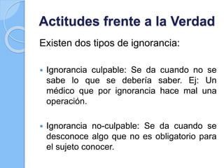 Actitudes frente a la Verdad
Existen dos tipos de ignorancia:
 Ignorancia culpable: Se da cuando no se
sabe lo que se debería saber. Ej: Un
médico que por ignorancia hace mal una
operación.
 Ignorancia no-culpable: Se da cuando se
desconoce algo que no es obligatorio para
el sujeto conocer.
 