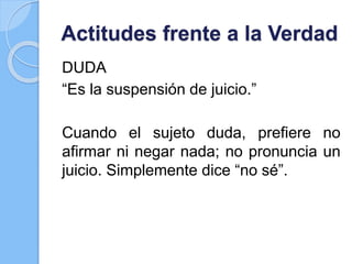 Actitudes frente a la Verdad
DUDA
“Es la suspensión de juicio.”
Cuando el sujeto duda, prefiere no
afirmar ni negar nada; no pronuncia un
juicio. Simplemente dice “no sé”.
 
