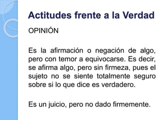 Actitudes frente a la Verdad
OPINIÓN
Es la afirmación o negación de algo,
pero con temor a equivocarse. Es decir,
se afirma algo, pero sin firmeza, pues el
sujeto no se siente totalmente seguro
sobre si lo que dice es verdadero.
Es un juicio, pero no dado firmemente.
 