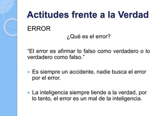 Actitudes frente a la Verdad
ERROR
¿Qué es el error?
“El error es afirmar lo falso como verdadero o lo
verdadero como falso.”
 Es siempre un accidente, nadie busca el error
por el error.
 La inteligencia siempre tiende a la verdad, por
lo tanto, el error es un mal de la inteligencia.
 