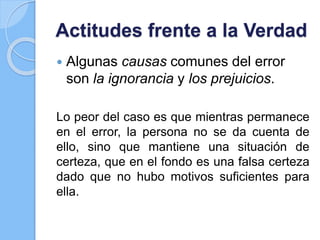 Actitudes frente a la Verdad
 Algunas causas comunes del error
son la ignorancia y los prejuicios.
Lo peor del caso es que mientras permanece
en el error, la persona no se da cuenta de
ello, sino que mantiene una situación de
certeza, que en el fondo es una falsa certeza
dado que no hubo motivos suficientes para
ella.
 