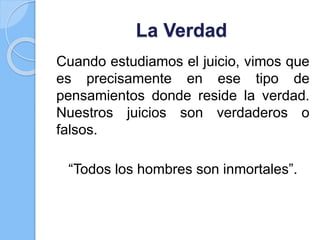 La Verdad
Cuando estudiamos el juicio, vimos que
es precisamente en ese tipo de
pensamientos donde reside la verdad.
Nuestros juicios son verdaderos o
falsos.
“Todos los hombres son inmortales”.
 