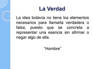 La Verdad
La idea todavía no tiene los elementos
necesarios para llamarla verdadera o
falsa, puesto que se concreta a
representar una esencia sin afirmar o
negar algo de ella.
“Hombre”
 