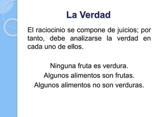 La Verdad
El raciocinio se compone de juicios; por
tanto, debe analizarse la verdad en
cada uno de ellos.
Ninguna fruta es verdura.
Algunos alimentos son frutas.
Algunos alimentos no son verduras.
 