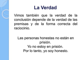 La Verdad
Vimos también que la verdad de la
conclusión depende de la verdad de las
premisas y de la forma correcta del
raciocinio.
Las personas honestas no están en
prisión.
Yo no estoy en prisión.
Por lo tanto, yo soy honesto.
 