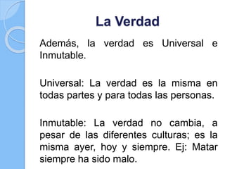La Verdad
Además, la verdad es Universal e
Inmutable.
Universal: La verdad es la misma en
todas partes y para todas las personas.
Inmutable: La verdad no cambia, a
pesar de las diferentes culturas; es la
misma ayer, hoy y siempre. Ej: Matar
siempre ha sido malo.
 