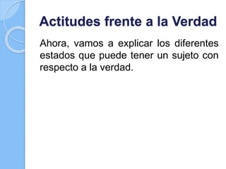 Actitudes frente a la Verdad
Ahora, vamos a explicar los diferentes
estados que puede tener un sujeto con
respecto a la verdad.
 