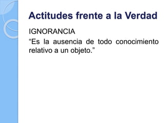 Actitudes frente a la Verdad
IGNORANCIA
“Es la ausencia de todo conocimiento
relativo a un objeto.”
 