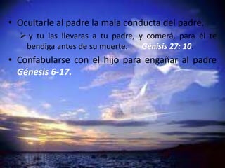 • Ocultarle al padre la mala conducta del padre.
 y tu las llevaras a tu padre, y comerá, para él te
bendiga antes de su muerte. Génisis 27: 10.
• Confabularse con el hijo para engañar al padre
Génesis 6-17.
 