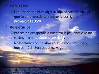 • Corrígelos.
El que detiene el castigo su hijo aborrece. Más el
que lo ama, desde temprano lo corrige.
Proverbios 13:24
• Respetarlos.
Padres no exasperáis a vuestros hijos, para que no
se desalienten. Colosenses 3:21.
– No hablarle con palabras que lo molesta. Bobo,
burro, Inútil, Sonso, perro, Vago.
 