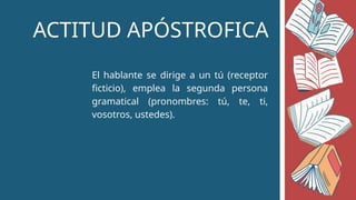 ACTITUD APÓSTROFICA
El hablante se dirige a un tú (receptor
ficticio), emplea la segunda persona
gramatical (pronombres: tú, te, ti,
vosotros, ustedes).
 