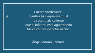 Cuervo vociferante,
bautiza tu alegría eventual
y seca tu ala caliente
que el infierno está aguardando
tus calcetines de color necio”.
Ángel Marino Ramírez
 