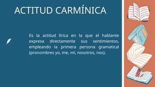 ACTITUD CARMÍNICA
Es la actitud lírica en la que el hablante
expresa directamente sus sentimientos,
empleando la primera persona gramatical
(pronombres yo, me, mi, nosotros, nos).
 