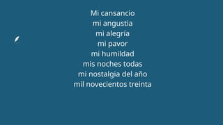 Mi cansancio
mi angustia
mi alegría
mi pavor
mi humildad
mis noches todas
mi nostalgia del año
mil novecientos treinta
 