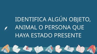 IDENTIFICA ALGÚN OBJETO,
ANIMAL O PERSONA QUE
HAYA ESTADO PRESENTE
 