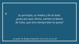 Su principio, su medio y fin es éste:
¿pues por qué, Alcino, sientes el desvío
de Celia, que otro tiempo bien te quiso?
¿A quién se dirige el poema? ¿A un yo? ¿A un tú?
 