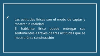 Las actitudes líricas son el modo de captar y
mostrar la realidad.
El hablante lírico puede entregar sus
sentimientos a través de tres actitudes que se
mostrarán a continuación
 