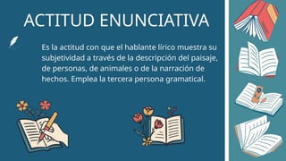 ACTITUD ENUNCIATIVA
Es la actitud con que el hablante lírico muestra su
subjetividad a través de la descripción del paisaje,
de personas, de animales o de la narración de
hechos. Emplea la tercera persona gramatical.
 
