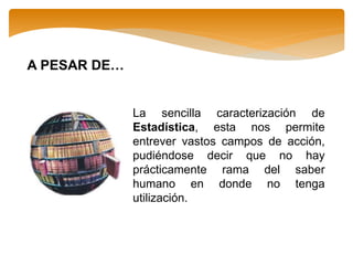 A PESAR DE…
La sencilla caracterización de
Estadística, esta nos permite
entrever vastos campos de acción,
pudiéndose decir que no hay
prácticamente rama del saber
humano en donde no tenga
utilización.
 