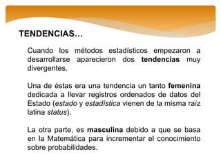 Cuando los métodos estadísticos empezaron a
desarrollarse aparecieron dos tendencias muy
divergentes.
Una de éstas era una tendencia un tanto femenina
dedicada a llevar registros ordenados de datos del
Estado (estado y estadística vienen de la misma raíz
latina status).
La otra parte, es masculina debido a que se basa
en la Matemática para incrementar el conocimiento
sobre probabilidades.
TENDENCIAS…
 