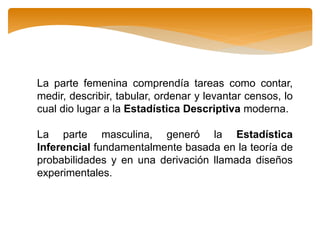 La parte femenina comprendía tareas como contar,
medir, describir, tabular, ordenar y levantar censos, lo
cual dio lugar a la Estadística Descriptiva moderna.
La parte masculina, generó la Estadística
Inferencial fundamentalmente basada en la teoría de
probabilidades y en una derivación llamada diseños
experimentales.
 