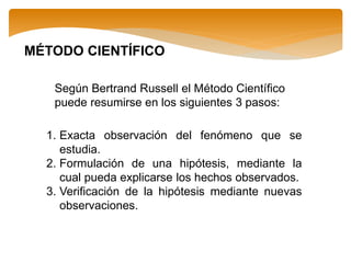 MÉTODO CIENTÍFICO
Según Bertrand Russell el Método Científico
puede resumirse en los siguientes 3 pasos:
1. Exacta observación del fenómeno que se
estudia.
2. Formulación de una hipótesis, mediante la
cual pueda explicarse los hechos observados.
3. Verificación de la hipótesis mediante nuevas
observaciones.
 