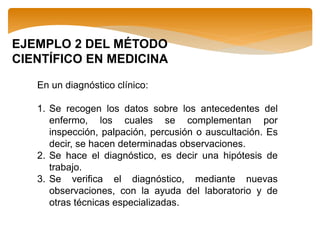 EJEMPLO 2 DEL MÉTODO
CIENTÍFICO EN MEDICINA
En un diagnóstico clínico:
1. Se recogen los datos sobre los antecedentes del
enfermo, los cuales se complementan por
inspección, palpación, percusión o auscultación. Es
decir, se hacen determinadas observaciones.
2. Se hace el diagnóstico, es decir una hipótesis de
trabajo.
3. Se verifica el diagnóstico, mediante nuevas
observaciones, con la ayuda del laboratorio y de
otras técnicas especializadas.
 