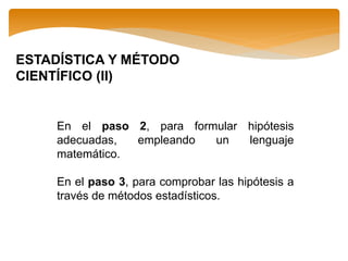 ESTADÍSTICA Y MÉTODO
CIENTÍFICO (II)
En el paso 2, para formular hipótesis
adecuadas, empleando un lenguaje
matemático.
En el paso 3, para comprobar las hipótesis a
través de métodos estadísticos.
 