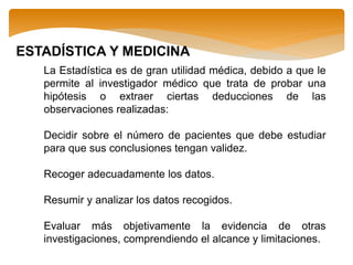 ESTADÍSTICA Y MEDICINA
La Estadística es de gran utilidad médica, debido a que le
permite al investigador médico que trata de probar una
hipótesis o extraer ciertas deducciones de las
observaciones realizadas:
Decidir sobre el número de pacientes que debe estudiar
para que sus conclusiones tengan validez.
Recoger adecuadamente los datos.
Resumir y analizar los datos recogidos.
Evaluar más objetivamente la evidencia de otras
investigaciones, comprendiendo el alcance y limitaciones.
 