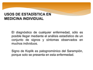 USOS DE ESTADÍSTICA EN
MEDICINA INDIVIDUAL
El diagnóstico de cualquier enfermedad, sólo es
posible llegar mediante el análisis estadístico de un
conjunto de signos y síntomas observados en
muchos individuos.
Signo de Koplik es patognomónico del Sarampión,
porque solo se presenta en esta enfermedad.
 