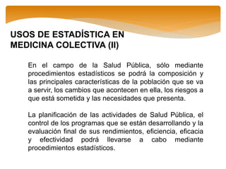 USOS DE ESTADÍSTICA EN
MEDICINA COLECTIVA (II)
En el campo de la Salud Pública, sólo mediante
procedimientos estadísticos se podrá la composición y
las principales características de la población que se va
a servir, los cambios que acontecen en ella, los riesgos a
que está sometida y las necesidades que presenta.
La planificación de las actividades de Salud Pública, el
control de los programas que se están desarrollando y la
evaluación final de sus rendimientos, eficiencia, eficacia
y efectividad podrá llevarse a cabo mediante
procedimientos estadísticos.
 
