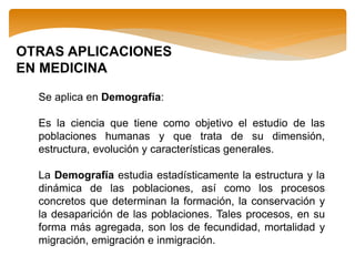 OTRAS APLICACIONES
EN MEDICINA
Se aplica en Demografía:
Es la ciencia que tiene como objetivo el estudio de las
poblaciones humanas y que trata de su dimensión,
estructura, evolución y características generales.
La Demografía estudia estadísticamente la estructura y la
dinámica de las poblaciones, así como los procesos
concretos que determinan la formación, la conservación y
la desaparición de las poblaciones. Tales procesos, en su
forma más agregada, son los de fecundidad, mortalidad y
migración, emigración e inmigración.
 
