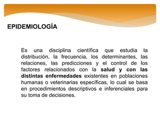 Es una disciplina científica que estudia la
distribución, la frecuencia, los determinantes, las
relaciones, las predicciones y el control de los
factores relacionados con la salud y con las
distintas enfermedades existentes en poblaciones
humanas o veterinarias específicas, lo cual se basa
en procedimientos descriptivos e inferenciales para
su toma de decisiones.
EPIDEMIOLOGÍA
 