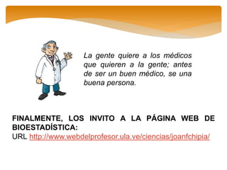 La gente quiere a los médicos
que quieren a la gente; antes
de ser un buen médico, se una
buena persona.
FINALMENTE, LOS INVITO A LA PÁGINA WEB DE
BIOESTADÍSTICA:
URL http://www.webdelprofesor.ula.ve/ciencias/joanfchipia/
 