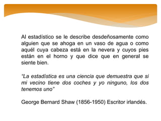 Al estadístico se le describe desdeñosamente como
alguien que se ahoga en un vaso de agua o como
aquél cuya cabeza está en la nevera y cuyos pies
están en el horno y que dice que en general se
siente bien.
“La estadística es una ciencia que demuestra que si
mi vecino tiene dos coches y yo ninguno, los dos
tenemos uno”
George Bernard Shaw (1856-1950) Escritor irlandés.
 