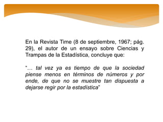 En la Revista Time (8 de septiembre, 1967; pág.
29), el autor de un ensayo sobre Ciencias y
Trampas de la Estadística, concluye que:
“… tal vez ya es tiempo de que la sociedad
piense menos en términos de números y por
ende, de que no se muestre tan dispuesta a
dejarse regir por la estadística”
 
