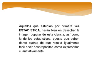 Aquellos que estudian por primera vez
ESTADÍSTICA, harán bien en desechar la
imagen popular de esta ciencia, así como
la de los estadísticos, puesto que deben
darse cuenta de que resulta igualmente
fácil decir despropósitos como expresarlos
cuantitativamente.
 