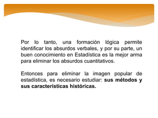 Por lo tanto, una formación lógica permite
identificar los absurdos verbales, y por su parte, un
buen conocimiento en Estadística es la mejor arma
para eliminar los absurdos cuantitativos.
Entonces para eliminar la imagen popular de
estadística, es necesario estudiar: sus métodos y
sus características históricas.
 