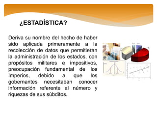 ¿ESTADÍSTICA?
Deriva su nombre del hecho de haber
sido aplicada primeramente a la
recolección de datos que permitieran
la administración de los estados, con
propósitos militares e impositivos,
preocupación fundamental de los
Imperios, debido a que los
gobernantes necesitaban conocer
información referente al número y
riquezas de sus súbditos.
 