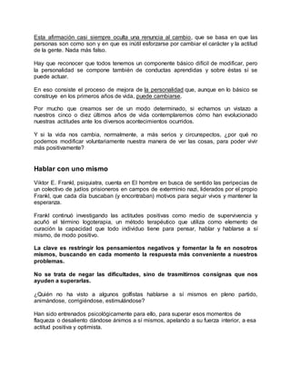 Esta afirmación casi siempre oculta una renuncia al cambio, que se basa en que las
personas son como son y en que es inútil esforzarse por cambiar el carácter y la actitud
de la gente. Nada más falso.
Hay que reconocer que todos tenemos un componente básico difícil de modificar, pero
la personalidad se compone también de conductas aprendidas y sobre éstas sí se
puede actuar.
En eso consiste el proceso de mejora de la personalidad que, aunque en lo básico se
construye en los primeros años de vida, puede cambiarse.
Por mucho que creamos ser de un modo determinado, si echamos un vistazo a
nuestros cinco o diez últimos años de vida contemplaremos cómo han evolucionado
nuestras actitudes ante los diversos acontecimientos ocurridos.
Y si la vida nos cambia, normalmente, a más serios y circunspectos, ¿por qué no
podemos modificar voluntariamente nuestra manera de ver las cosas, para poder vivir
más positivamente?
Hablar con uno mismo
Viktor E. Frankl, psiquiatra, cuenta en El hombre en busca de sentido las peripecias de
un colectivo de judíos prisioneros en campos de exterminio nazi, liderados por el propio
Frankl, que cada día buscaban (y encontraban) motivos para seguir vivos y mantener la
esperanza.
Frankl continuó investigando las actitudes positivas como medio de supervivencia y
acuñó el término logoterapia, un método terapéutico que utiliza como elemento de
curación la capacidad que todo individuo tiene para pensar, hablar y hablarse a sí
mismo, de modo positivo.
La clave es restringir los pensamientos negativos y fomentar la fe en nosotros
mismos, buscando en cada momento la respuesta más conveniente a nuestros
problemas.
No se trata de negar las dificultades, sino de trasmitirnos consignas que nos
ayuden a superarlas.
¿Quién no ha visto a algunos golfistas hablarse a sí mismos en pleno partido,
animándose, corrigiéndose, estimulándose?
Han sido entrenados psicológicamente para ello, para superar esos momentos de
flaqueza o desaliento dándose ánimos a sí mismos, apelando a su fuerza interior, a esa
actitud positiva y optimista.
 