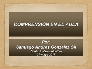 COMPRENSIÓN EN EL AULA
Por:
Santiago Andres Gonzalez Gil
Contexto Comunicativo
27-mayo-2017
 