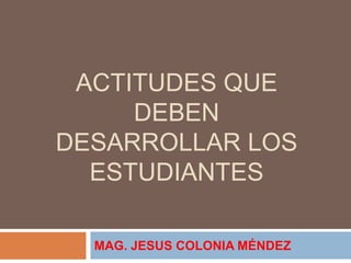 ACTITUDES QUE
DEBEN
DESARROLLAR LOS
ESTUDIANTES
MAG. JESUS COLONIA MÉNDEZ
 