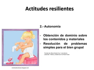 Actitudes resilientes
2.- Autonomía
- Obtención de dominio sobre
los contenidos y materiales
- Resolución de problemas
simples para el bien grupal
Tomado de: Elena Santa Cruz / Livia García
Labandal / Títeres y resiliencia en el Nivel Inicial
manitosdecoloress.blogspot.com
 