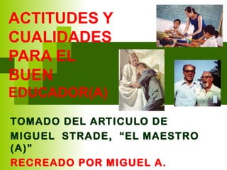 ACTITUDES Y
CUALIDADES
PARA EL
BUEN
EDUCADOR(A)

TOMADO DEL ARTICULO DE
MIGUEL STRADE, “EL MAESTRO
(A)”
RECREADO POR MIGUEL A.
 