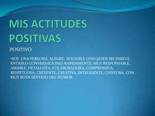 POSITIVO
•SOY UNA PERSONA ALEGRE, SOCIABLE CON QUIEN ME PARECE,
ENTABLO CONVERSACIONES RAPIDAMENTE, MUY RESPONSABLE,
AMABLE, DETALLISTA, COLABORADORA, COMPRENSIVA,
RESPETUOSA, CREYENTE, CREATIVA, INTELIGENTE, CHISTOSA, CON
MUY BUEN SENTIDO DEL HUMOR.
 