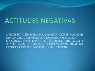 A VECES SOY DESPISTADA, POCO ATENTA Y EXPRSIVA CON MI
FAMILIA , ALGUNAS VECES CON LAS PERSONAS QUE ME
RODEAN, ME ENOJO CUANDO ME DICEN TONTERIAS, A VECES
SOY PENOSA, MUY DIRECTA AL DECIR LAS COSAS, ME APEGO
RAPIDO A LAS PERSOINAS CUANDO ME CAEN BIEN.
 