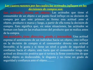 Las cuatro razones por las cuales las actitudes influyen en las
                     decisiones de compra son:
Las actitudes tienen un objeto: Las actitudes que tiene el
consumidor de un objeto o un punto focal influye en su decisión de
compra por que este primero se forma una actitud ante el
objeto, producto o marca y luego, a partir de ella toma la decisión de
compra. Esto significa que, en estas situaciones, las actitudes se
forman con base en las evaluaciones del producto que se realiza antes
de la compra.
Las actitudes tiene dirección, grado e intensidad: Una actitud
expresa el sentimiento de un individuo hacia un objeto, esto influye
en la decisión de compra si el consumidor denota una actitud
favorable, si le gusta y si tiene un nivel o grado de seguridad o
confianza hacia el objeto, esto haría que el consumidor tenga una
actitud en dirección positiva que si tuviera la firme convicción de que
dicho objeto es desfavorable, le disgusta y no tiene un grado de
seguridad y confianza ante el objeto………..
 