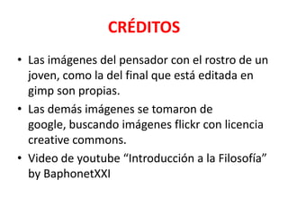 CRÉDITOS
• Las imágenes del pensador con el rostro de un
  joven, como la del final que está editada en
  gimp son propias.
• Las demás imágenes se tomaron de
  google, buscando imágenes flickr con licencia
  creative commons.
• Video de youtube “Introducción a la Filosofía”
  by BaphonetXXI
 