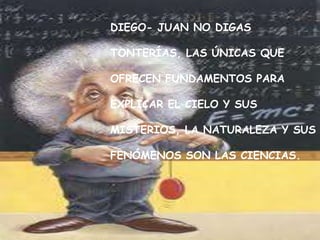 DIEGO- JUAN NO DIGAS

TONTERÍAS, LAS ÚNICAS QUE

OFRECEN FUNDAMENTOS PARA

EXPLICAR EL CIELO Y SUS

MISTERIOS, LA NATURALEZA Y SUS

FENÓMENOS SON LAS CIENCIAS.
 